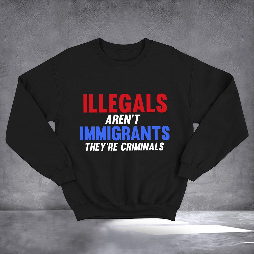 Illegals Aren't Immigrants They're Criminals Sweatshirt Political Sweatshirt Gifts For Patriots